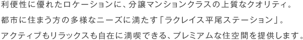 利便性に優れたロケーションに、分譲マンションクラスの上質なクオリティ。都市に住まう方の多様なニーズに満たす「ラクレイス平尾ステーション」。アクティブもリラックスも自在に満喫できる、プレミアムな住空間を提供します。