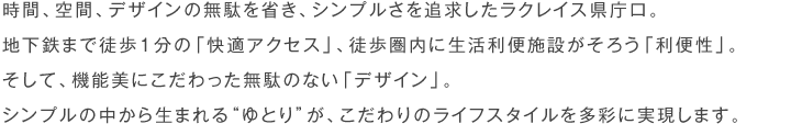 時間、空間、デザインの無駄を省き、シンプルさを追求したラクレイス県庁口。地下鉄まで徒歩１分の「快適アクセス」、徒歩圏内に生活利便施設がそろう「利便性」。そして、機能美にこだわった無駄のない「デザイン」。シンプルの中から生まれる“ゆとり”が、こだわりのライフスタイルを多彩に実現します。