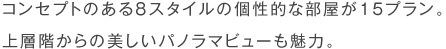 コンセプトのある８スタイルの個性的な部屋が15プラン。上層階からの美しいパノラマビューも魅力。