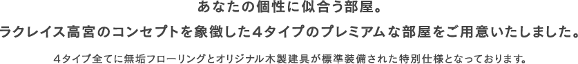 あなたの個性に似合う部屋。ラクレイス高宮のコンセプトを象徴した4タイプのプレミアムな部屋をご用意いたしました。4タイプ全てに無垢フローリングとオリジナル木製建具が標準装備された特別仕様となっております。