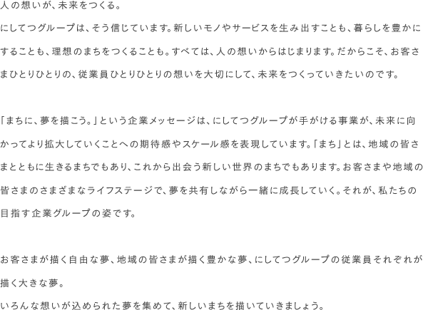 人の想いが、未来をつくる。にしてつグループは、そう信じています。新しいモノやサービスを生み出すことも、暮らしを豊かにすることも、理想のまちをつくることも。すべては、人の想いからはじまります。だからこそ、お客さまひとりひとりの、従業員ひとりひとりの想いを大切にして、未来をつくっていきたいのです。「まちに、夢を描こう。」という企業メッセージは、にしてつグループが手がける事業が、未来に向かってより拡大していくことへの期待感やスケール感を表現しています。「まち」とは、地域の皆さまとともに生きるまちでもあり、これから出会う新しい世界のまちでもあります。お客さまや地域の皆さまのさまざまなライフステージで、夢を共有しながら一緒に成長していく。それが、私たちの目指す企業グループの姿です。お客さまが描く自由な夢、地域の皆さまが描く豊かな夢、にしてつグループの従業員それぞれが描く大きな夢。いろんな想いが込められた夢を集めて、新しいまちを描いていきましょう。