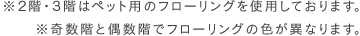 ※2階・3階はペット用のフローリングを使用しております ※奇数階と偶数階でフローリングの色が異なります